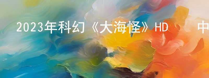 陳龍海發布2023年科幻《大海怪》HD國語中字迅雷下載_深夜電影